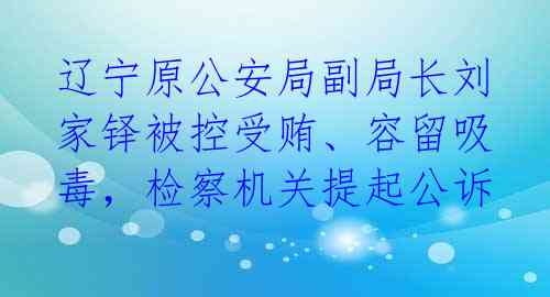 辽宁原公安局副局长刘家铎被控受贿、容留吸毒，检察机关提起公诉 