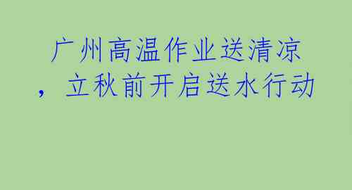  广州高温作业送清凉，立秋前开启送水行动 