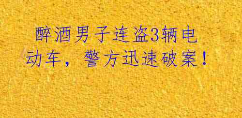  醉酒男子连盗3辆电动车，警方迅速破案！ 