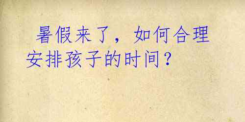  暑假来了，如何合理安排孩子的时间？