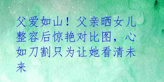 父爱如山！父亲晒女儿整容后惊艳对比图，心如刀割只为让她看清未来 