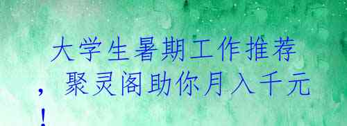  大学生暑期工作推荐，聚灵阁助你月入千元！