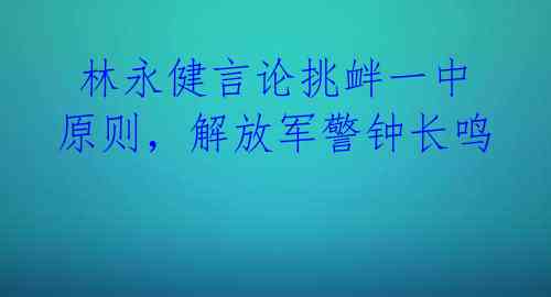  林永健言论挑衅一中原则，解放军警钟长鸣