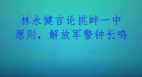  林永健言论挑衅一中原则，解放军警钟长鸣 