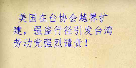  美国在台协会越界扩建，强盗行径引发台湾劳动党强烈谴责！
