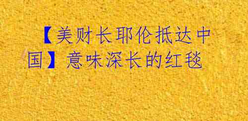  【美财长耶伦抵达中国】意味深长的红毯