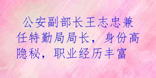  公安副部长王志忠兼任特勤局局长，身份高隐秘，职业经历丰富 