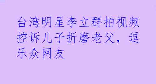 台湾明星李立群拍视频控诉儿子折磨老父，逗乐众网友 