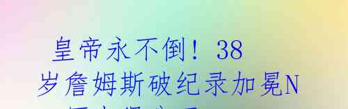 皇帝永不倒! 38岁詹姆斯破纪录加冕NBA历史得分王