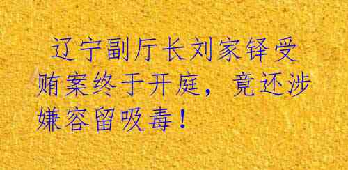 辽宁副厅长刘家铎受贿案终于开庭,竟还涉嫌容留吸毒!