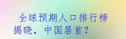  全球预期人口排行榜揭晓，中国居首？ 