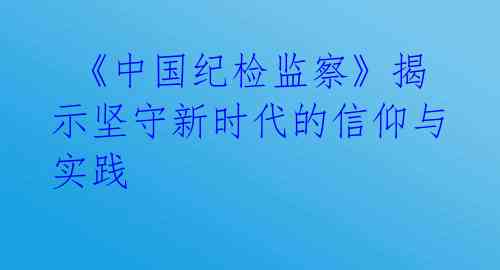  《中国纪检监察》揭示坚守新时代的信仰与实践 