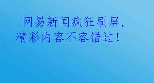  网易新闻疯狂刷屏,精彩内容不容错过！ 