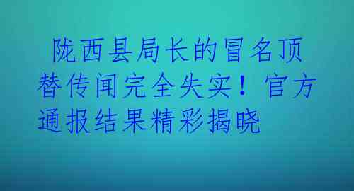  陇西县局长的冒名顶替传闻完全失实！官方通报结果精彩揭晓 