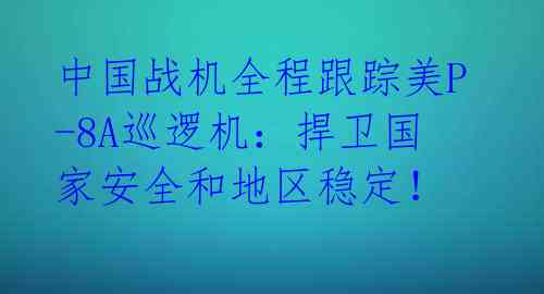 中国战机全程跟踪美P-8A巡逻机:捍卫国家安全和地区稳定!