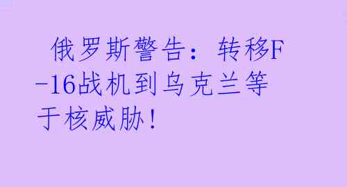 俄罗斯警告:转移F-16战机到乌克兰等于核威胁!