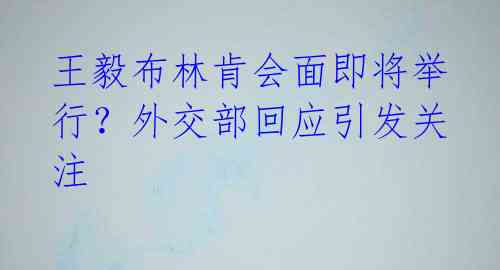 王毅布林肯会面即将举行？外交部回应引发关注 