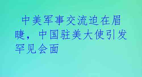  中美军事交流迫在眉睫，中国驻美大使引发罕见会面 