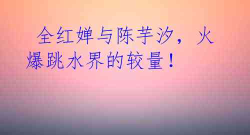 全红婵与陈芋汐,火爆跳水界的较量!