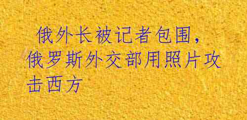 俄外长被记者包围,俄罗斯外交部用照片攻击西方