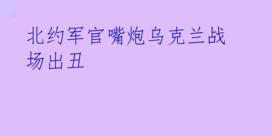 北约军官嘴炮乌克兰战场出丑