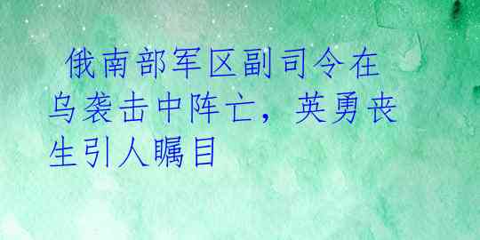  俄南部军区副司令在乌袭击中阵亡，英勇丧生引人瞩目 