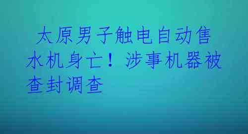  太原男子触电自动售水机身亡！涉事机器被查封调查 