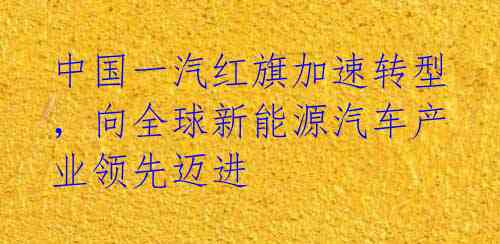 中国一汽红旗加速转型,向全球新能源汽车产业领先迈进