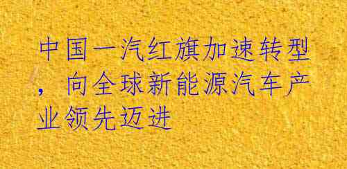 中国一汽红旗加速转型，向全球新能源汽车产业领先迈进 