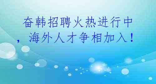 奋韩招聘火热进行中,海外人才争相加入!