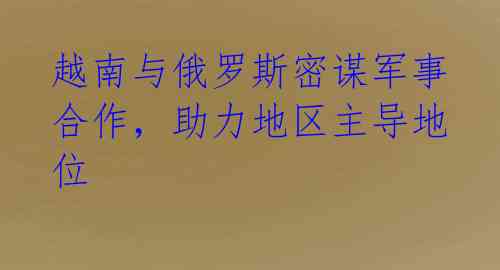 越南与俄罗斯密谋军事合作,助力地区主导地位