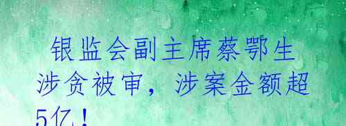  银监会副主席蔡鄂生涉贪被审，涉案金额超5亿！