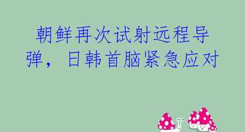  朝鲜再次试射远程导弹，日韩首脑紧急应对 