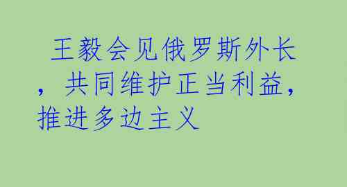  王毅会见俄罗斯外长，共同维护正当利益，推进多边主义