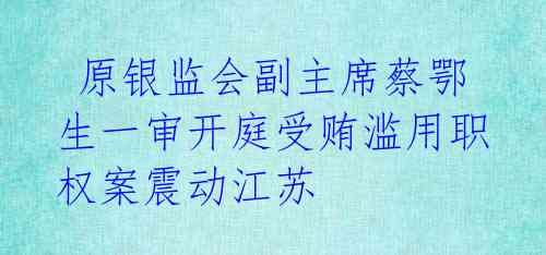  原银监会副主席蔡鄂生一审开庭受贿滥用职权案震动江苏
