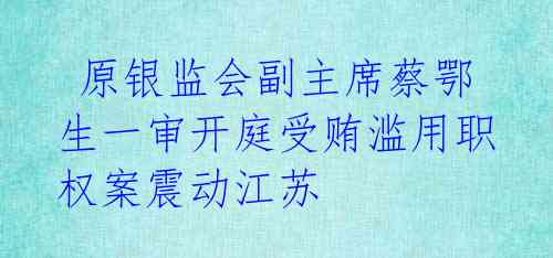  原银监会副主席蔡鄂生一审开庭受贿滥用职权案震动江苏 