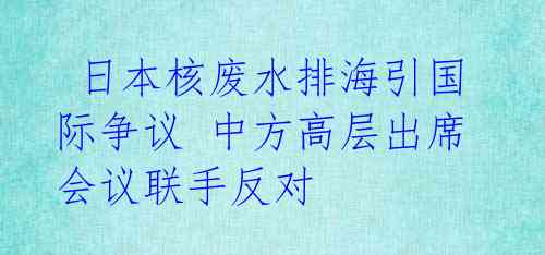  日本核废水排海引国际争议 中方高层出席会议联手反对 