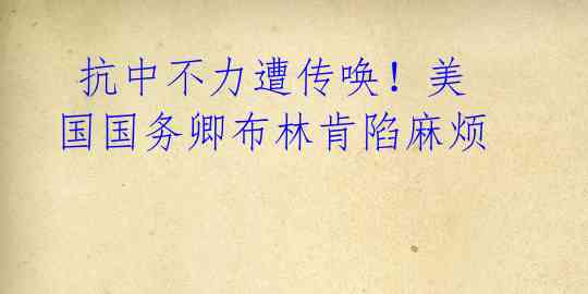 抗中不力遭传唤!美国国务卿布林肯陷麻烦