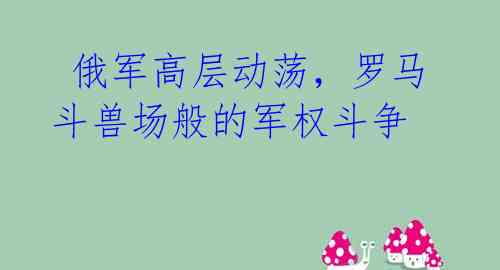 俄军高层动荡,罗马斗兽场般的军权斗争