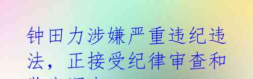 钟田力涉嫌严重违纪违法,正接受纪律审查和监察调查