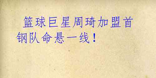 篮球巨星周琦加盟首钢队命悬一线!