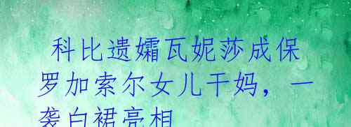 科比遗孀瓦妮莎成保罗加索尔女儿干妈,一袭白裙亮相