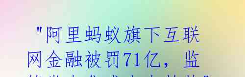  "阿里蚂蚁旗下互联网金融被罚71亿，监管常态化成未来趋势" 