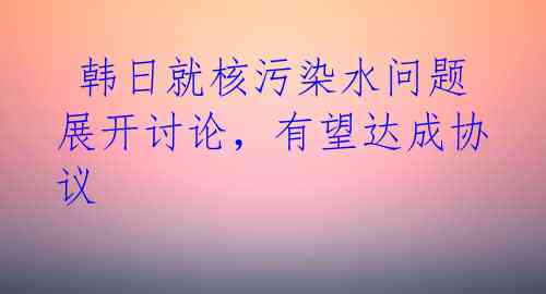  韩日就核污染水问题展开讨论，有望达成协议 