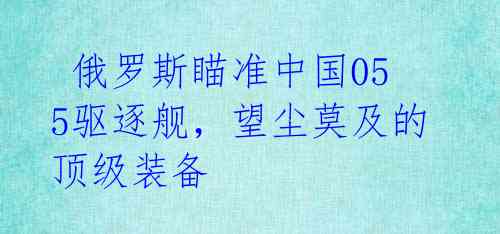  俄罗斯瞄准中国055驱逐舰，望尘莫及的顶级装备