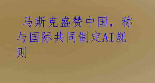 马斯克盛赞中国，称与国际共同制定AI规则