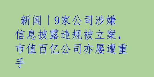  新闻丨9家公司涉嫌信息披露违规被立案，市值百亿公司亦屡遭重手