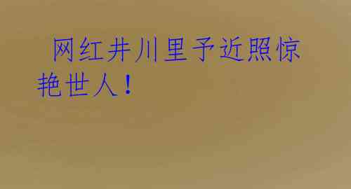  网红井川里予近照惊艳世人！ 