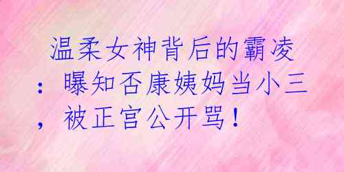  温柔女神背后的霸凌：曝知否康姨妈当小三，被正宫公开骂！ 