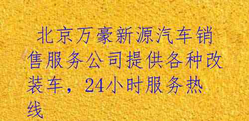  北京万豪新源汽车销售服务公司提供各种改装车，24小时服务热线 